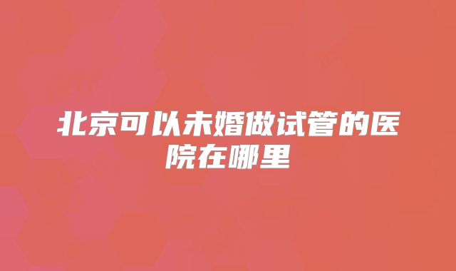 北京可以未婚做试管的医院在哪里