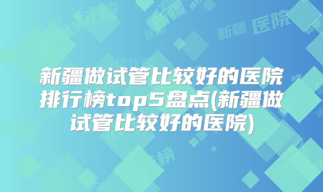 新疆做试管比较好的医院排行榜top5盘点(新疆做试管比较好的医院)