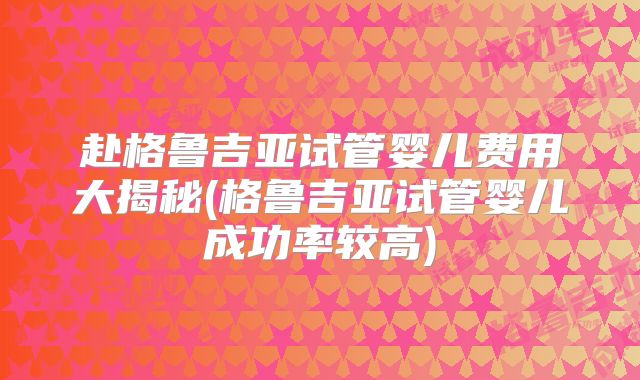 赴格鲁吉亚试管婴儿费用大揭秘(格鲁吉亚试管婴儿成功率较高)