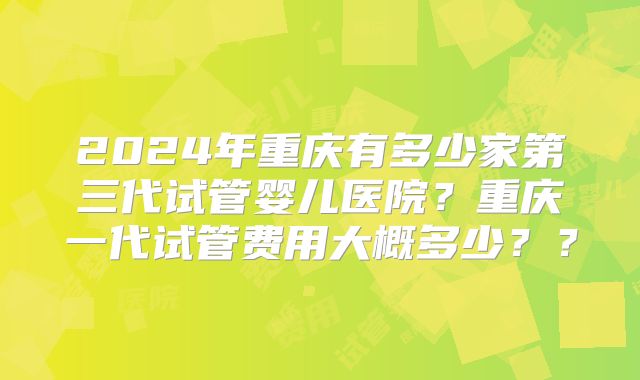 2024年重庆有多少家第三代试管婴儿医院？重庆一代试管费用大概多少？？