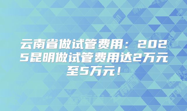 云南省做试管费用:2025昆明做试管费用达2万元至5万元!