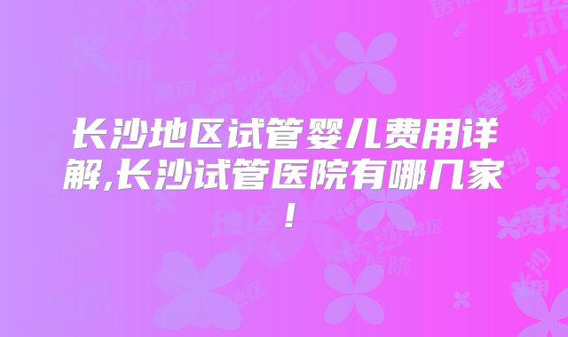 长沙地区试管婴儿费用详解,长沙试管医院有哪几家！
