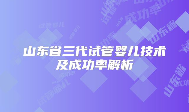 山东省三代试管婴儿技术及成功率解析