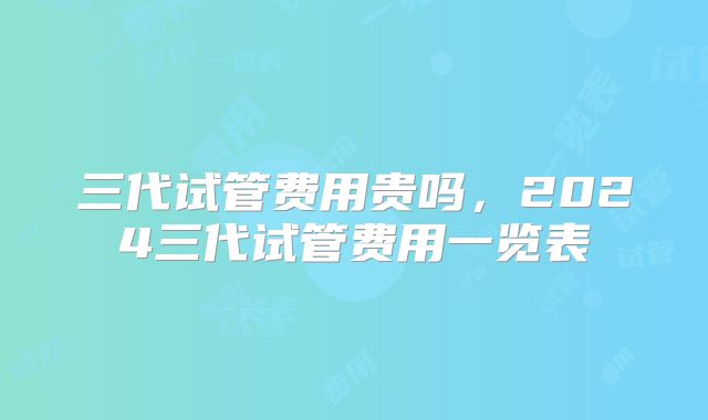 三代试管费用贵吗，2024三代试管费用一览表