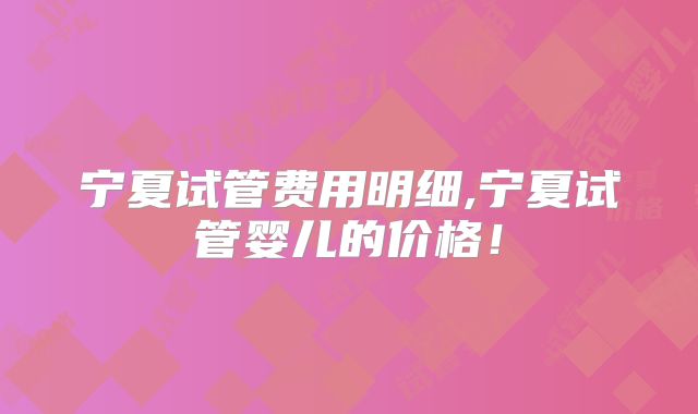 宁夏试管费用明细,宁夏试管婴儿的价格!
