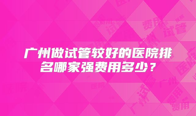 广州做试管较好的医院排名哪家强费用多少？