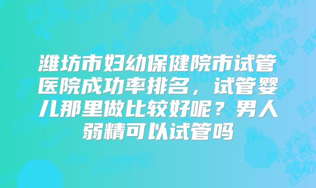 潍坊市妇幼保健院市试管医院成功率排名，试管婴儿那里做比较好呢？男人弱精可以试管吗