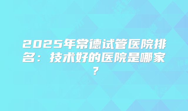 2025年常德试管医院排名:技术好的医院是哪家?