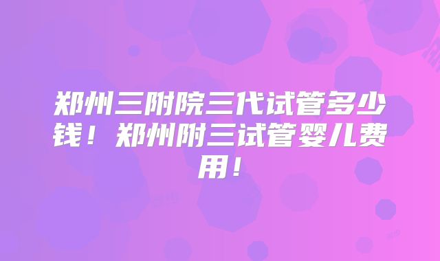 郑州三附院三代试管多少钱！郑州附三试管婴儿费用！