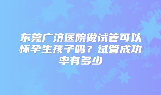 东莞广济医院做试管可以怀孕生孩子吗？试管成功率有多少