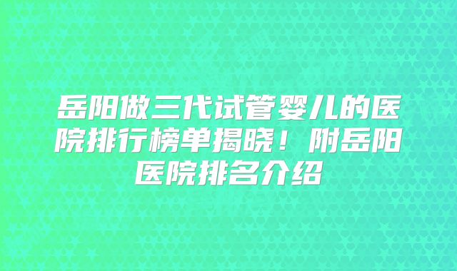 岳阳做三代试管婴儿的医院排行榜单揭晓!附岳阳医院排名介绍