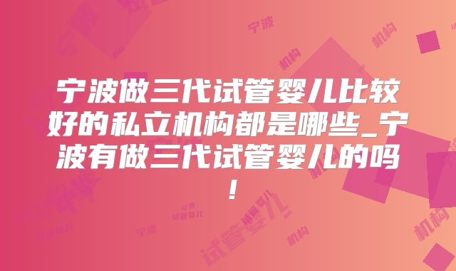 宁波做三代试管婴儿比较好的私立机构都是哪些_宁波有做三代试管婴儿的吗!