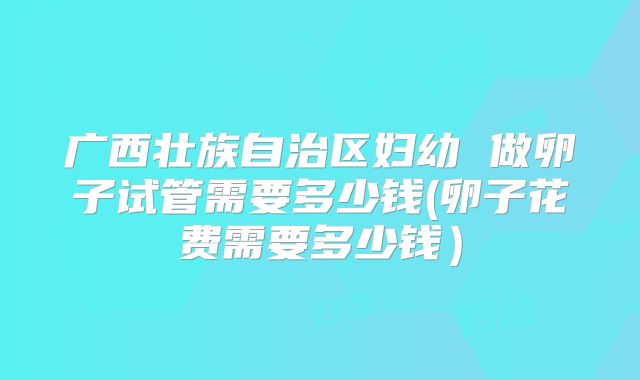 广西壮族自治区妇幼 做卵子试管需要多少钱(卵子花费需要多少钱)
