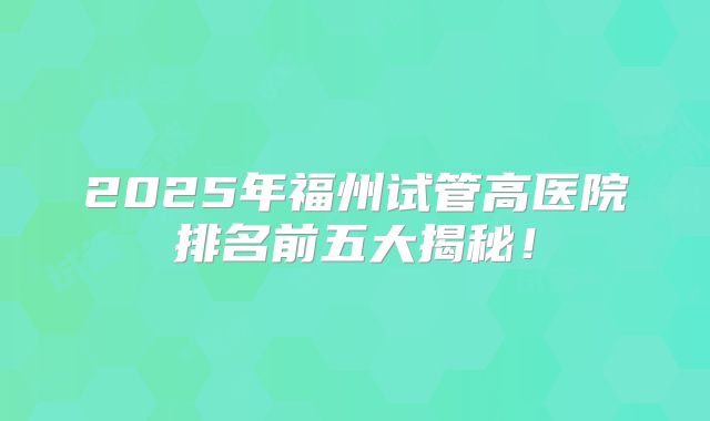2025年福州试管高医院排名前五大揭秘！