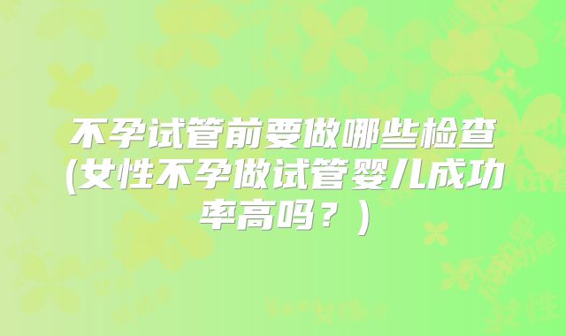 不孕试管前要做哪些检查(女性不孕做试管婴儿成功率高吗？)