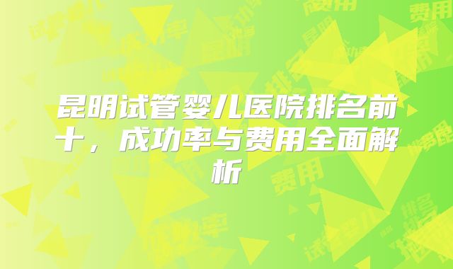 昆明试管婴儿医院排名前十,成功率与费用全面解析