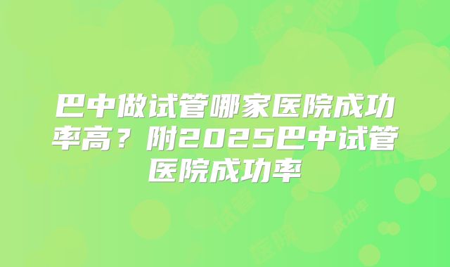 巴中做试管哪家医院成功率高？附2025巴中试管医院成功率