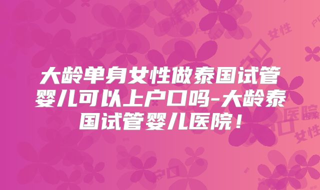 大龄单身女性做泰国试管婴儿可以上户口吗-大龄泰国试管婴儿医院！