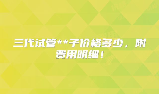三代试管**子价格多少,附费用明细!