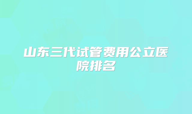 山东三代试管费用公立医院排名