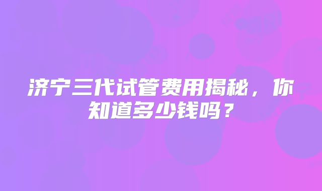 济宁三代试管费用揭秘,你知道多少钱吗?