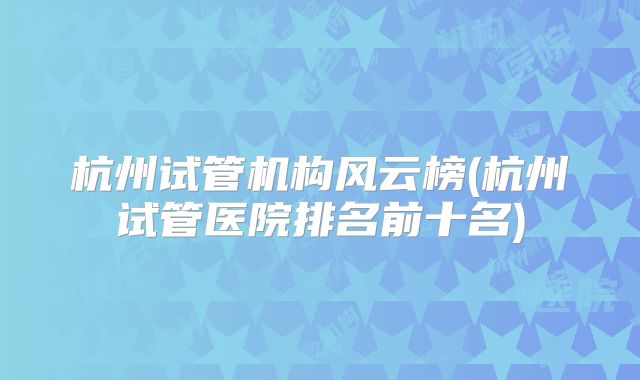 杭州试管机构风云榜(杭州试管医院排名前十名)