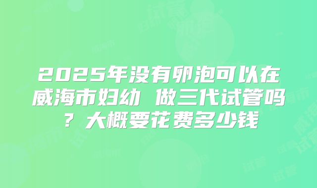 2025年没有卵泡可以在威海市妇幼 做三代试管吗？大概要花费多少钱