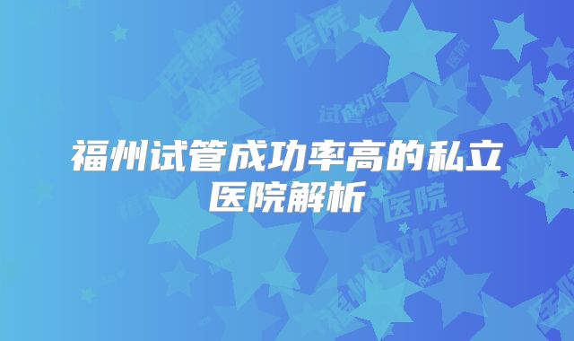 福州试管成功率高的私立医院解析