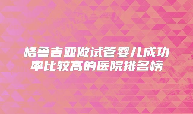 格鲁吉亚做试管婴儿成功率比较高的医院排名榜