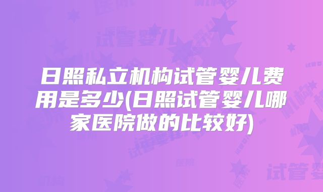 日照私立机构试管婴儿费用是多少(日照试管婴儿哪家医院做的比较好)