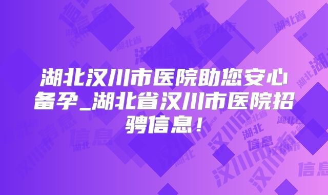 湖北汉川市医院助您安心备孕_湖北省汉川市医院招骋信息!
