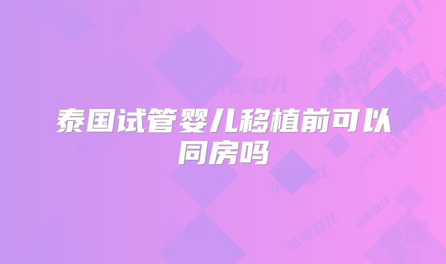 泰国试管婴儿移植前可以同房吗
