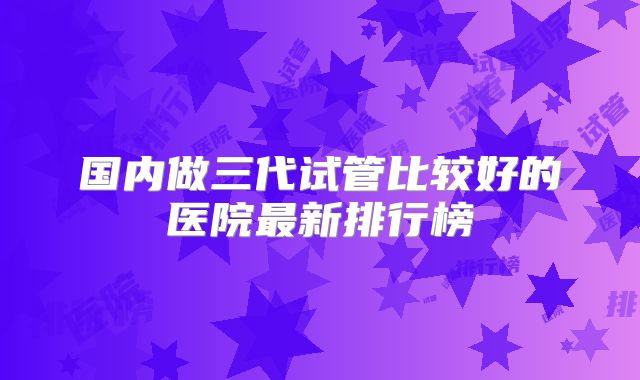 国内做三代试管比较好的医院最新排行榜