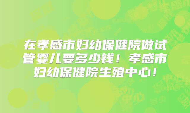 在孝感市妇幼保健院做试管婴儿要多少钱！孝感市妇幼保健院生殖中心！