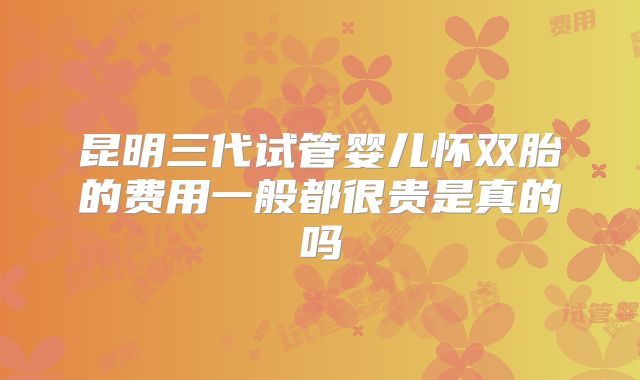 昆明三代试管婴儿怀双胎的费用一般都很贵是真的吗