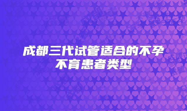 成都三代试管适合的不孕不育患者类型