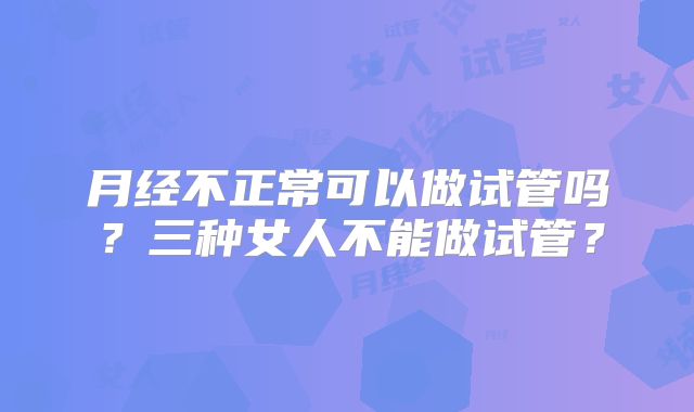 月经不正常可以做试管吗?三种女人不能做试管?