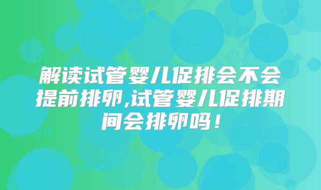 解读试管婴儿促排会不会提前排卵,试管婴儿促排期间会排卵吗！