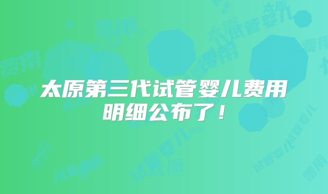 太原第三代试管婴儿费用明细公布了!