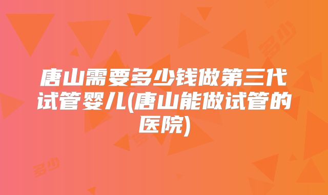 唐山需要多少钱做第三代试管婴儿(唐山能做试管的医院)