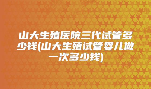 山大生殖医院三代试管多少钱(山大生殖试管婴儿做一次多少钱)
