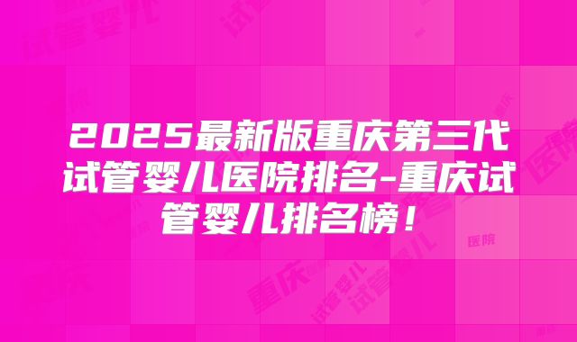 2025最新版重庆第三代试管婴儿医院排名-重庆试管婴儿排名榜！