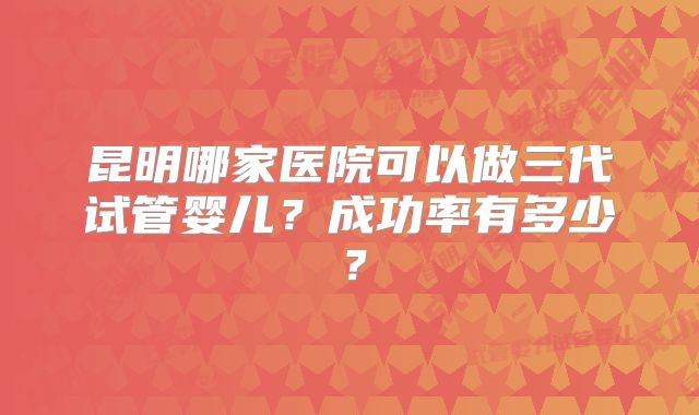 昆明哪家医院可以做三代试管婴儿？成功率有多少？