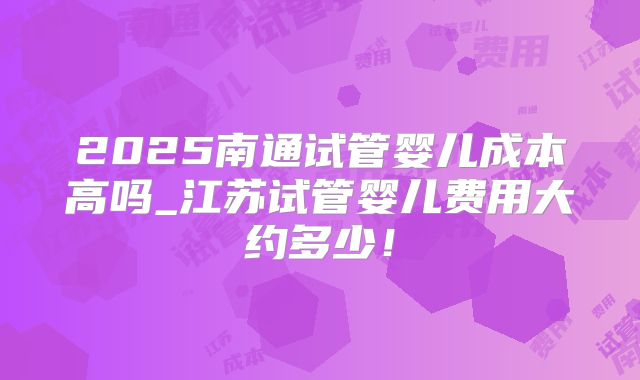 2025南通试管婴儿成本高吗_江苏试管婴儿费用大约多少!