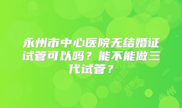 永州市中心医院无结婚证试管可以吗?能不能做三代试管?