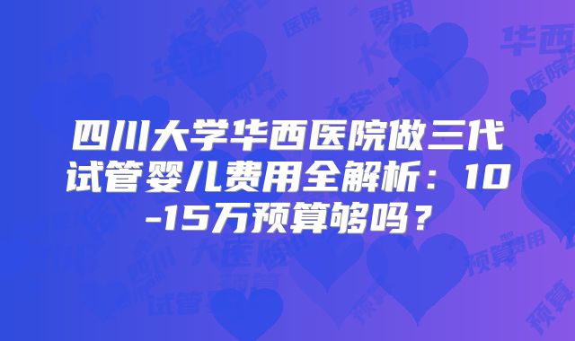 四川大学华西医院做三代试管婴儿费用全解析：10-15万预算够吗？