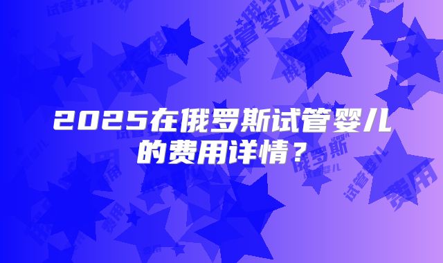 2025在俄罗斯试管婴儿的费用详情？