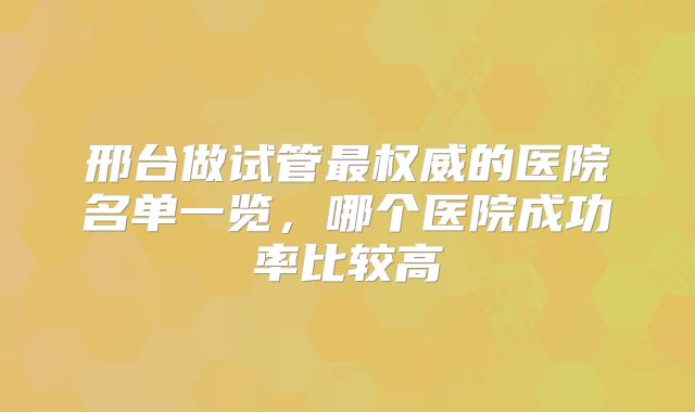 邢台做试管最权威的医院名单一览，哪个医院成功率比较高