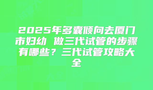 2025年多囊倾向去厦门市妇幼 做三代试管的步骤有哪些？三代试管攻略大全