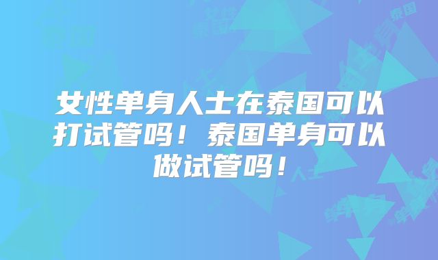 女性单身人士在泰国可以打试管吗！泰国单身可以做试管吗！